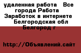 удаленная работа - Все города Работа » Заработок в интернете   . Белгородская обл.,Белгород г.